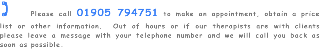 ( Please call 01905 794751 to make an appointment, obtain a price list or other information.  Out of hours or if our therapists are with clients please leave a message with your telephone number and we will call you back as soon as possible.